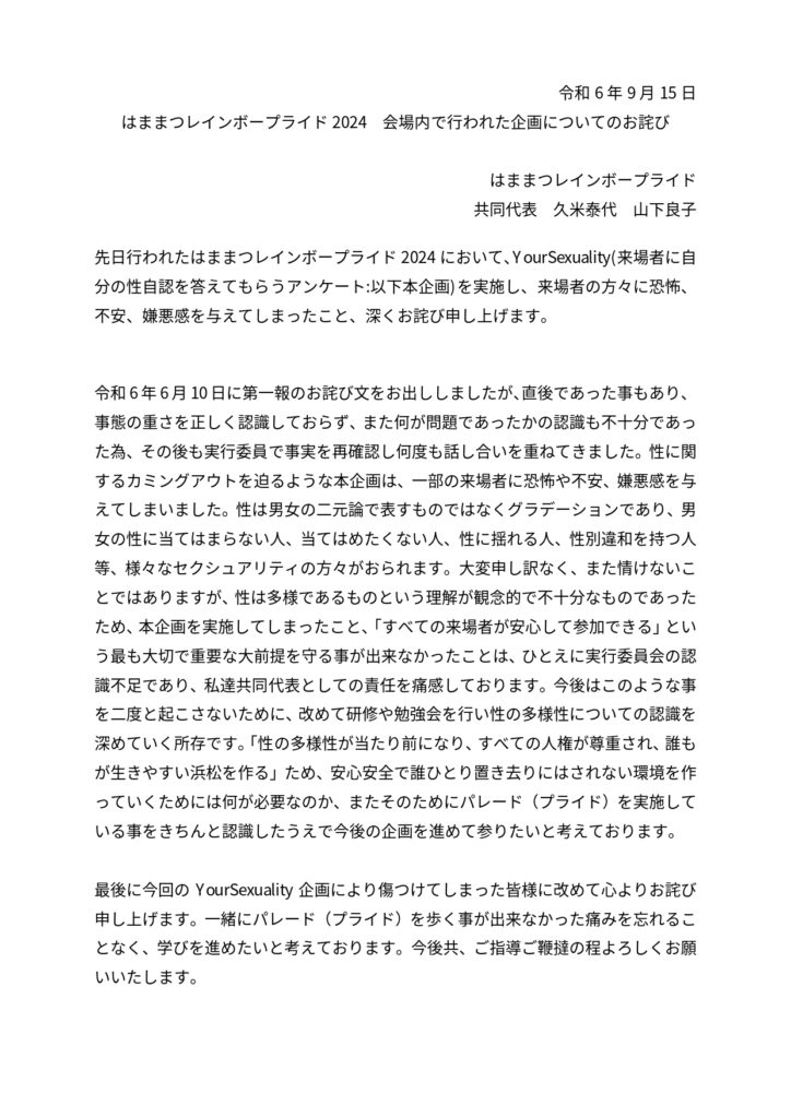 令和6 年9 月15 日
はままつレインボープライド2024 会場内で行われた企画についてのお詫び
はままつレインボープライド
共同代表 久米泰代 山下良子
先日行われたはままつレインボープライド2024 において、YourSexuality(来場者に自
分の性自認を答えてもらうアンケート:以下本企画)を実施し、来場者の方々に恐怖、
不安、嫌悪感を与えてしまったこと、深くお詫び申し上げます。
令和6 年6 月10 日に第一報のお詫び文をお出ししましたが、直後であった事もあり、
事態の重さを正しく認識しておらず、また何が問題であったかの認識も不十分であっ
た為、その後も実行委員で事実を再確認し何度も話し合いを重ねてきました。性に関
するカミングアウトを迫るような本企画は、一部の来場者に恐怖や不安、嫌悪感を与
えてしまいました。性は男女の二元論で表すものではなくグラデーションであり、男
女の性に当てはまらない人、当てはめたくない人、性に揺れる人、性別違和を持つ人
等、様々なセクシュアリティの方々がおられます。大変申し訳なく、また情けないこ
とではありますが、性は多様であるものという理解が観念的で不十分なものであった
ため、本企画を実施してしまったこと、「すべての来場者が安心して参加できる」とい
う最も大切で重要な大前提を守る事が出来なかったことは、ひとえに実行委員会の認
識不足であり、私達共同代表としての責任を痛感しております。今後はこのような事
を二度と起こさないために、改めて研修や勉強会を行い性の多様性についての認識を
深めていく所存です。「性の多様性が当たり前になり、すべての人権が尊重され、誰も
が生きやすい浜松を作る」ため、安心安全で誰ひとり置き去りにはされない環境を作
っていくためには何が必要なのか、またそのためにパレード（プライド）を実施して
いる事をきちんと認識したうえで今後の企画を進めて参りたいと考えております。
最後に今回のYourSexuality 企画により傷つけてしまった皆様に改めて心よりお詫び
申し上げます。一緒にパレード（プライド）を歩く事が出来なかった痛みを忘れるこ
となく、学びを進めたいと考えております。今後共、ご指導ご鞭撻の程よろしくお願
いいたします。